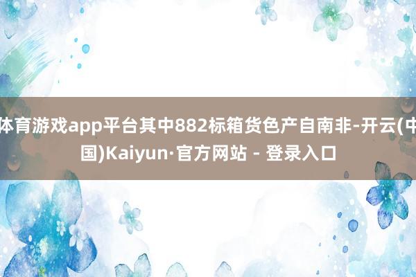 体育游戏app平台其中882标箱货色产自南非-开云(中国)Kaiyun·官方网站 - 登录入口