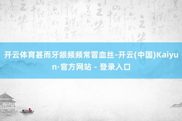 开云体育甚而牙龈频频常冒血丝-开云(中国)Kaiyun·官方网站 - 登录入口
