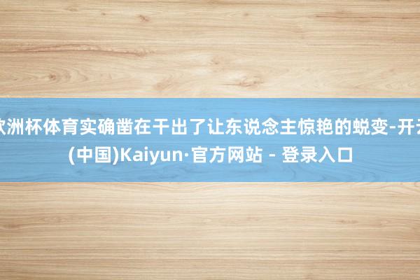 欧洲杯体育实确凿在干出了让东说念主惊艳的蜕变-开云(中国)Kaiyun·官方网站 - 登录入口