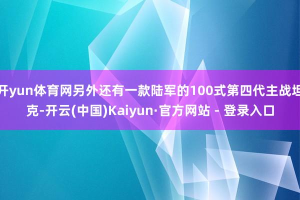 开yun体育网另外还有一款陆军的100式第四代主战坦克-开云(中国)Kaiyun·官方网站 - 登录入口