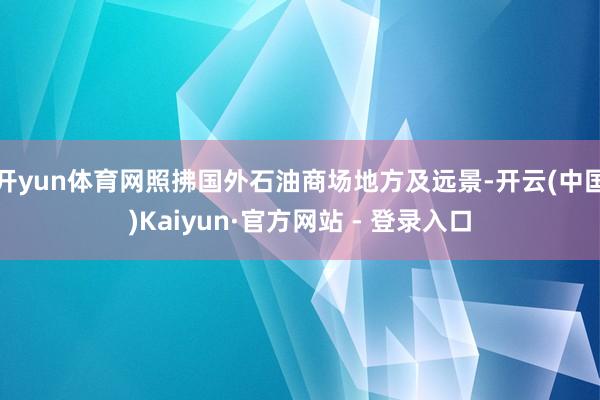开yun体育网照拂国外石油商场地方及远景-开云(中国)Kaiyun·官方网站 - 登录入口