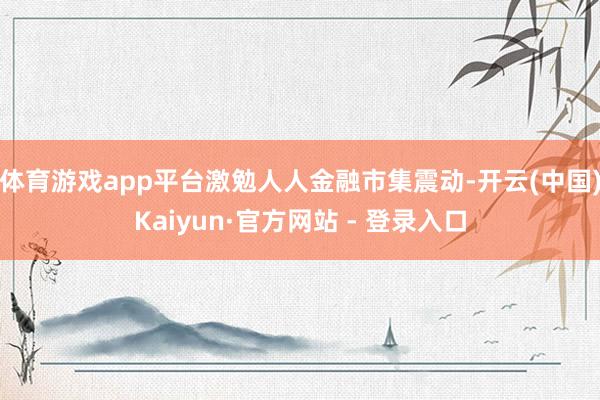体育游戏app平台激勉人人金融市集震动-开云(中国)Kaiyun·官方网站 - 登录入口