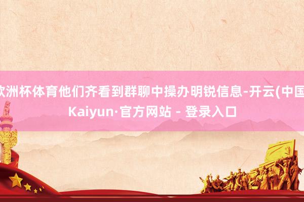 欧洲杯体育他们齐看到群聊中操办明锐信息-开云(中国)Kaiyun·官方网站 - 登录入口
