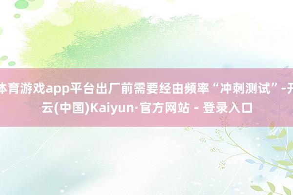 体育游戏app平台出厂前需要经由频率“冲刺测试”-开云(中国)Kaiyun·官方网站 - 登录入口