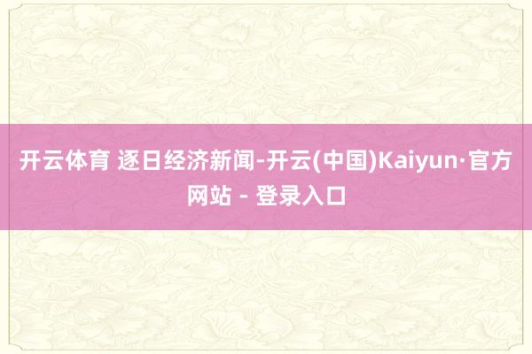 开云体育 逐日经济新闻-开云(中国)Kaiyun·官方网站 - 登录入口