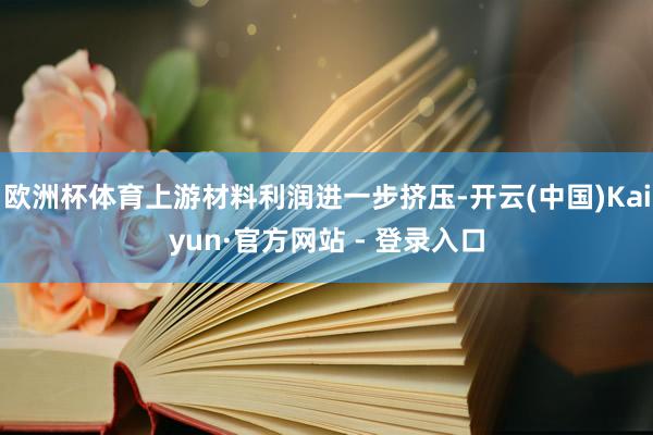欧洲杯体育上游材料利润进一步挤压-开云(中国)Kaiyun·官方网站 - 登录入口