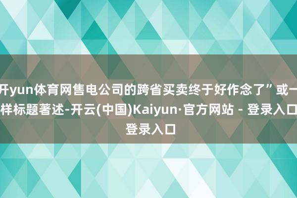 开yun体育网售电公司的跨省买卖终于好作念了”或一样标题著述-开云(中国)Kaiyun·官方网站 - 登录入口