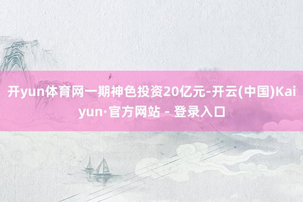 开yun体育网一期神色投资20亿元-开云(中国)Kaiyun·官方网站 - 登录入口