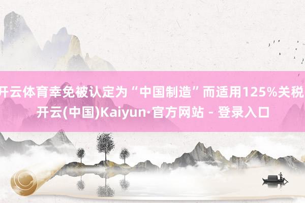 开云体育幸免被认定为“中国制造”而适用125%关税-开云(中国)Kaiyun·官方网站 - 登录入口