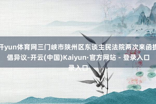 开yun体育网三门峡市陕州区东谈主民法院两次来函提倡异议-开云(中国)Kaiyun·官方网站 - 登录入口