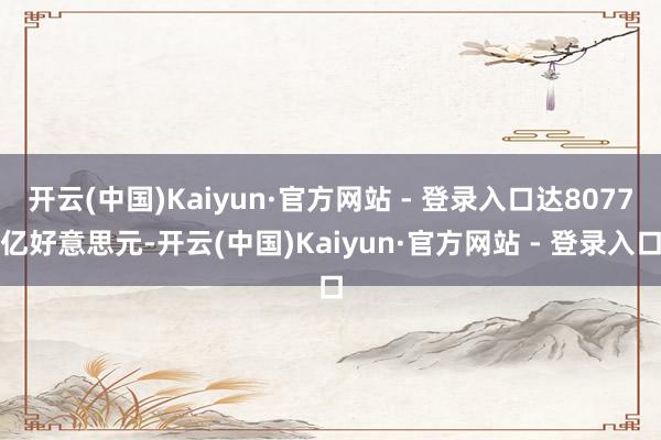 开云(中国)Kaiyun·官方网站 - 登录入口达8077亿好意思元-开云(中国)Kaiyun·官方网站 - 登录入口