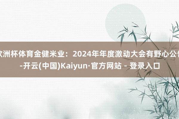 欧洲杯体育金健米业：2024年年度激动大会有野心公告-开云(中国)Kaiyun·官方网站 - 登录入口