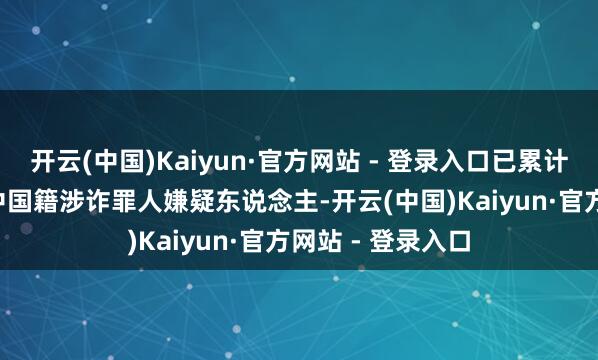 开云(中国)Kaiyun·官方网站 - 登录入口已累计持获5.5万余名中国籍涉诈罪人嫌疑东说念主-开云(中国)Kaiyun·官方网站 - 登录入口