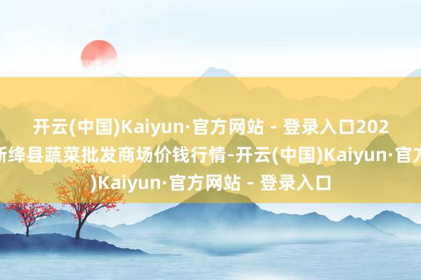 开云(中国)Kaiyun·官方网站 - 登录入口2025年5月9日山西新绛县蔬菜批发商场价钱行情-开云(中国)Kaiyun·官方网站 - 登录入口