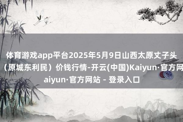体育游戏app平台2025年5月9日山西太原丈子头农家具物流园（原城东利民）价钱行情-开云(中国)Kaiyun·官方网站 - 登录入口