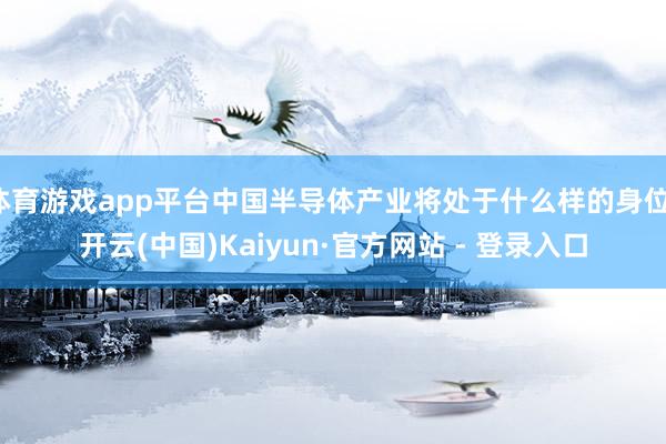 体育游戏app平台中国半导体产业将处于什么样的身位-开云(中国)Kaiyun·官方网站 - 登录入口
