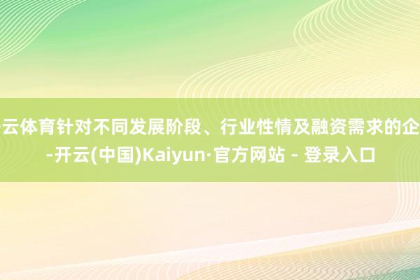 开云体育针对不同发展阶段、行业性情及融资需求的企业-开云(中国)Kaiyun·官方网站 - 登录入口