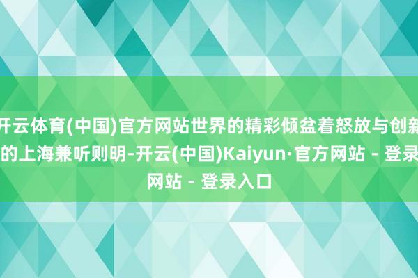 开云体育(中国)官方网站世界的精彩倾盆着怒放与创新精神的上海兼听则明-开云(中国)Kaiyun·官方网站 - 登录入口