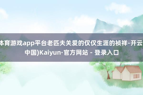 体育游戏app平台老匹夫关爱的仅仅生涯的祯祥-开云(中国)Kaiyun·官方网站 - 登录入口