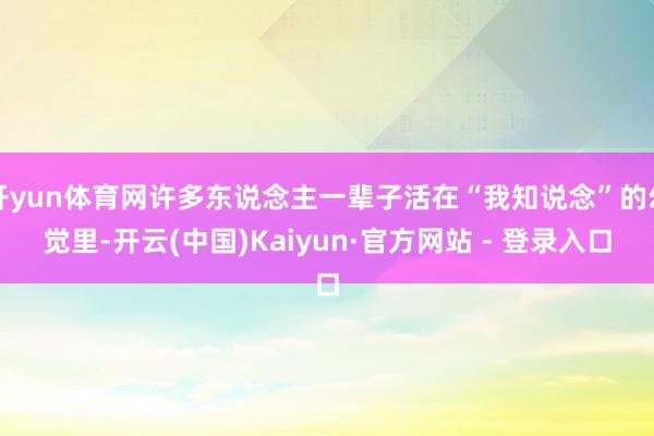 开yun体育网许多东说念主一辈子活在“我知说念”的幻觉里-开云(中国)Kaiyun·官方网站 - 登录入口