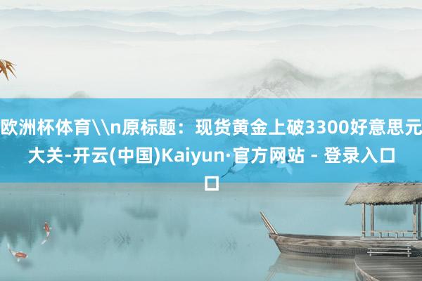 欧洲杯体育\n原标题：现货黄金上破3300好意思元大关-开云(中国)Kaiyun·官方网站 - 登录入口