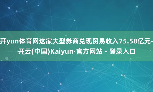 开yun体育网这家大型券商兑现贸易收入75.58亿元-开云(中国)Kaiyun·官方网站 - 登录入口