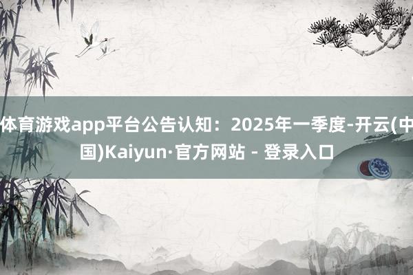 体育游戏app平台公告认知：2025年一季度-开云(中国)Kaiyun·官方网站 - 登录入口