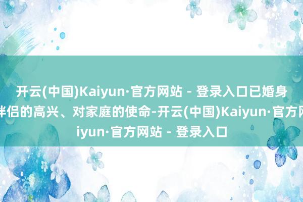 开云(中国)Kaiyun·官方网站 - 登录入口已婚身份赋予了你对伴侣的高兴、对家庭的使命-开云(中国)Kaiyun·官方网站 - 登录入口