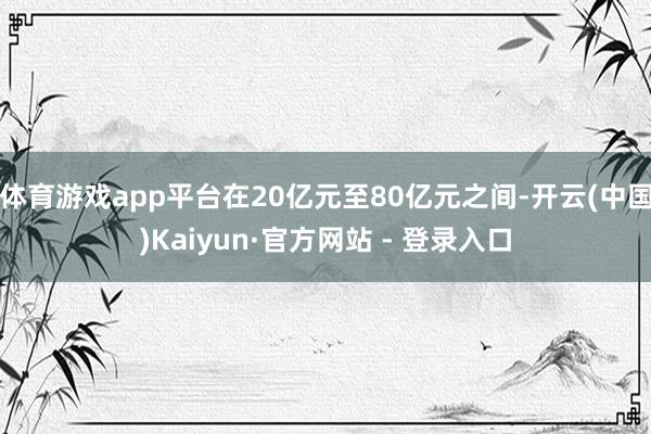 体育游戏app平台在20亿元至80亿元之间-开云(中国)Kaiyun·官方网站 - 登录入口
