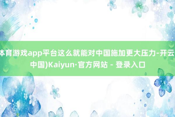 体育游戏app平台这么就能对中国施加更大压力-开云(中国)Kaiyun·官方网站 - 登录入口
