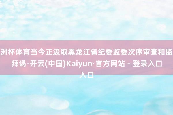 欧洲杯体育当今正汲取黑龙江省纪委监委次序审查和监察拜谒-开云(中国)Kaiyun·官方网站 - 登录入口