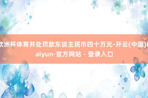 欧洲杯体育并处罚款东谈主民币四十万元-开云(中国)Kaiyun·官方网站 - 登录入口