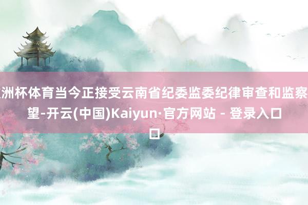 欧洲杯体育当今正接受云南省纪委监委纪律审查和监察看望-开云(中国)Kaiyun·官方网站 - 登录入口