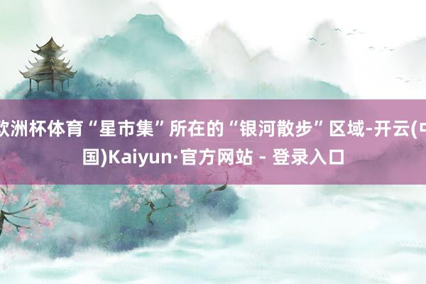 欧洲杯体育“星市集”所在的“银河散步”区域-开云(中国)Kaiyun·官方网站 - 登录入口