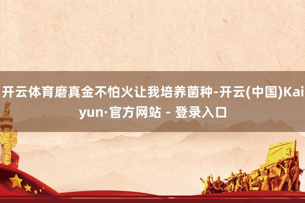 开云体育磨真金不怕火让我培养菌种-开云(中国)Kaiyun·官方网站 - 登录入口