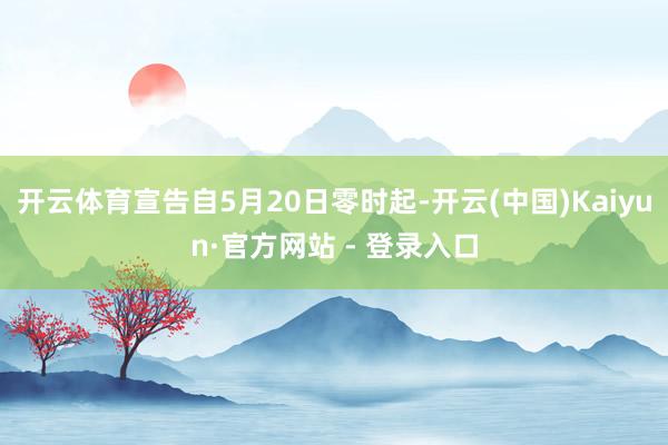 开云体育宣告自5月20日零时起-开云(中国)Kaiyun·官方网站 - 登录入口