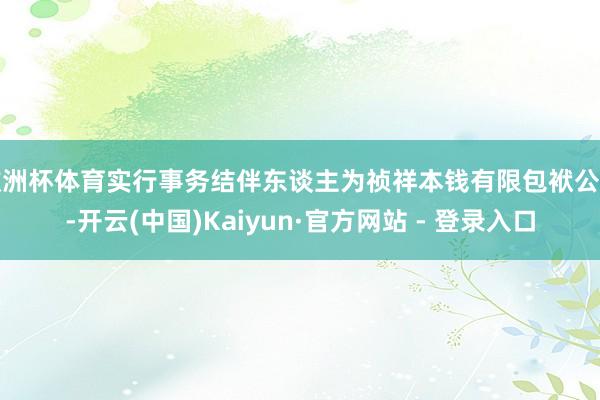 欧洲杯体育实行事务结伴东谈主为祯祥本钱有限包袱公司-开云(中国)Kaiyun·官方网站 - 登录入口