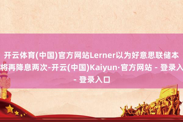 开云体育(中国)官方网站Lerner以为好意思联储本年将再降息两次-开云(中国)Kaiyun·官方网站 - 登录入口