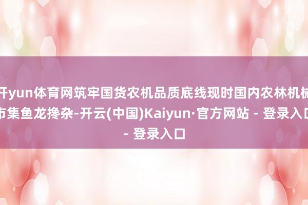 开yun体育网筑牢国货农机品质底线现时国内农林机械市集鱼龙搀杂-开云(中国)Kaiyun·官方网站 - 登录入口