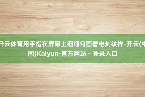 开云体育用手指在屏幕上细细勾画着电刻纹样-开云(中国)Kaiyun·官方网站 - 登录入口