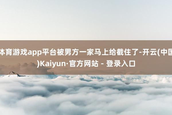 体育游戏app平台被男方一家马上给截住了-开云(中国)Kaiyun·官方网站 - 登录入口