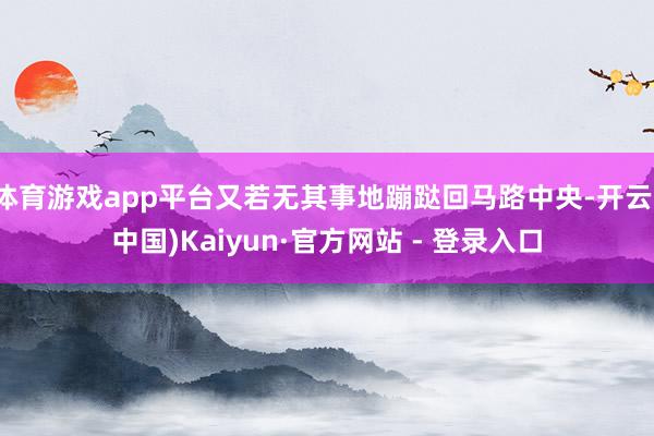 体育游戏app平台又若无其事地蹦跶回马路中央-开云(中国)Kaiyun·官方网站 - 登录入口