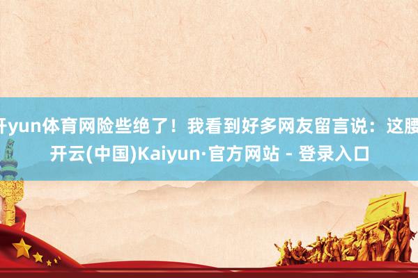 开yun体育网险些绝了！我看到好多网友留言说：这腰-开云(中国)Kaiyun·官方网站 - 登录入口