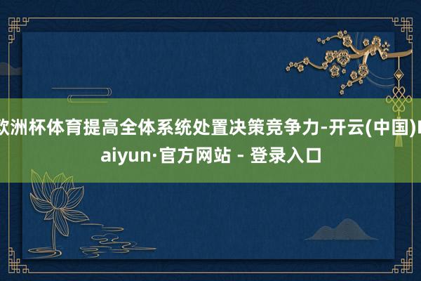 欧洲杯体育提高全体系统处置决策竞争力-开云(中国)Kaiyun·官方网站 - 登录入口