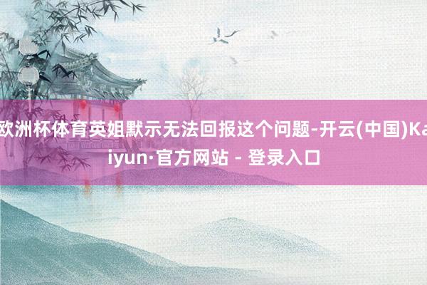 欧洲杯体育英姐默示无法回报这个问题-开云(中国)Kaiyun·官方网站 - 登录入口