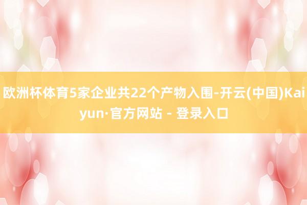 欧洲杯体育5家企业共22个产物入围-开云(中国)Kaiyun·官方网站 - 登录入口