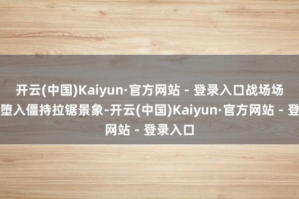 开云(中国)Kaiyun·官方网站 - 登录入口战场场面澈底堕入僵持拉锯景象-开云(中国)Kaiyun·官方网站 - 登录入口