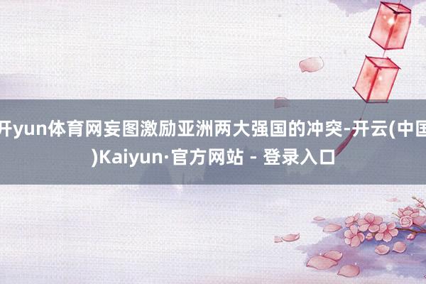 开yun体育网妄图激励亚洲两大强国的冲突-开云(中国)Kaiyun·官方网站 - 登录入口