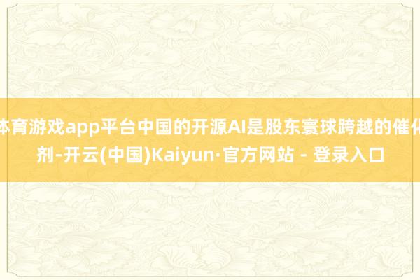 体育游戏app平台中国的开源AI是股东寰球跨越的催化剂-开云(中国)Kaiyun·官方网站 - 登录入口