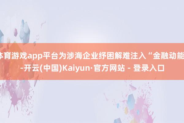 体育游戏app平台为涉海企业纾困解难注入“金融动能”-开云(中国)Kaiyun·官方网站 - 登录入口